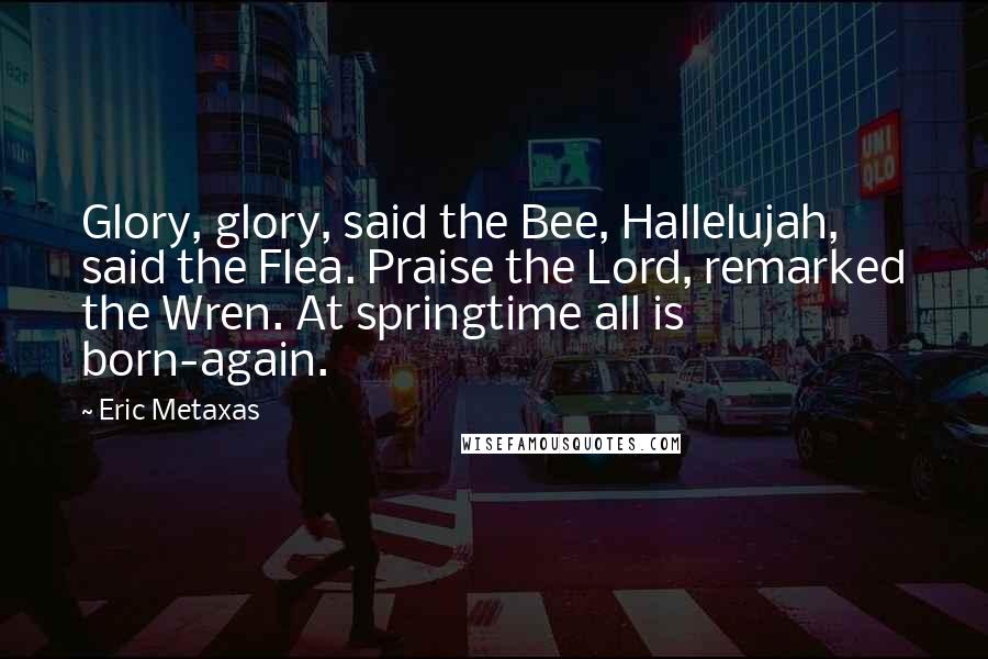 Eric Metaxas Quotes: Glory, glory, said the Bee, Hallelujah, said the Flea. Praise the Lord, remarked the Wren. At springtime all is born-again.