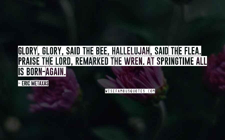 Eric Metaxas Quotes: Glory, glory, said the Bee, Hallelujah, said the Flea. Praise the Lord, remarked the Wren. At springtime all is born-again.