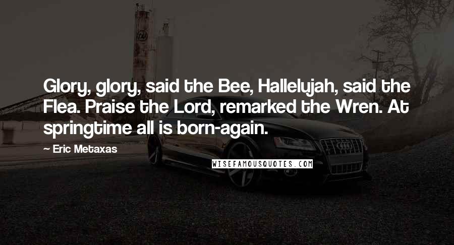 Eric Metaxas Quotes: Glory, glory, said the Bee, Hallelujah, said the Flea. Praise the Lord, remarked the Wren. At springtime all is born-again.