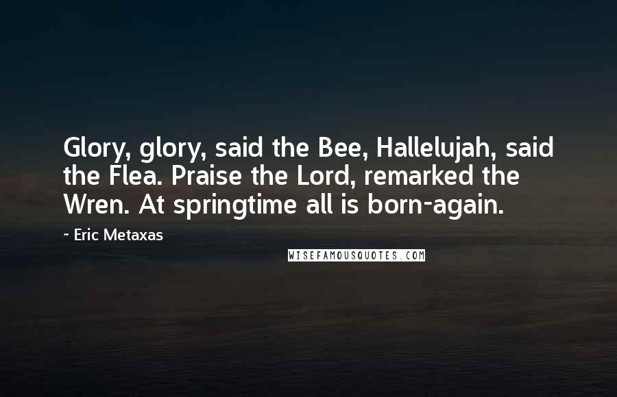Eric Metaxas Quotes: Glory, glory, said the Bee, Hallelujah, said the Flea. Praise the Lord, remarked the Wren. At springtime all is born-again.