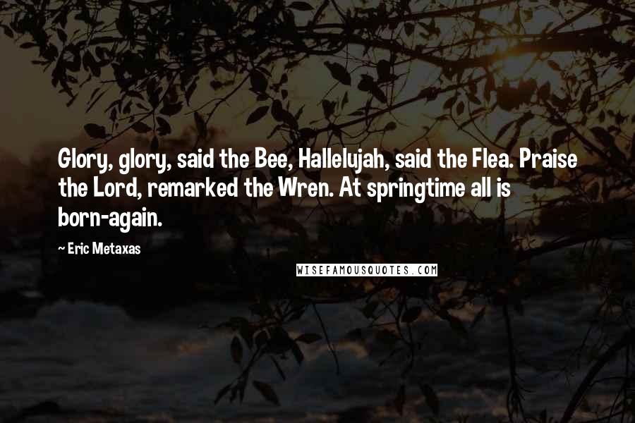 Eric Metaxas Quotes: Glory, glory, said the Bee, Hallelujah, said the Flea. Praise the Lord, remarked the Wren. At springtime all is born-again.