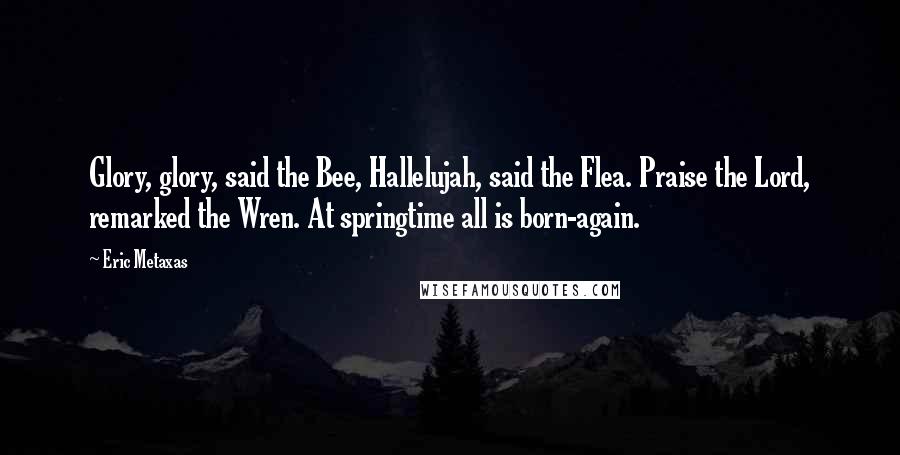 Eric Metaxas Quotes: Glory, glory, said the Bee, Hallelujah, said the Flea. Praise the Lord, remarked the Wren. At springtime all is born-again.
