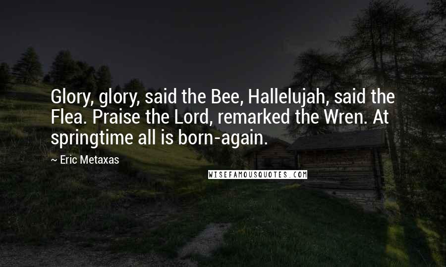 Eric Metaxas Quotes: Glory, glory, said the Bee, Hallelujah, said the Flea. Praise the Lord, remarked the Wren. At springtime all is born-again.