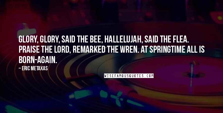 Eric Metaxas Quotes: Glory, glory, said the Bee, Hallelujah, said the Flea. Praise the Lord, remarked the Wren. At springtime all is born-again.