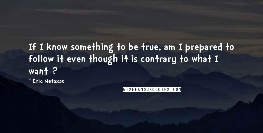 Eric Metaxas Quotes: If I know something to be true, am I prepared to follow it even though it is contrary to what I want[?]