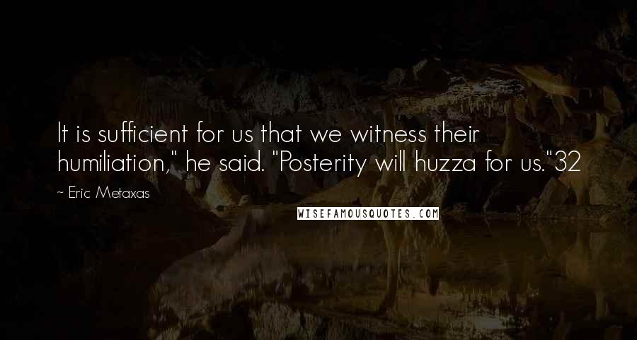 Eric Metaxas Quotes: It is sufficient for us that we witness their humiliation," he said. "Posterity will huzza for us."32