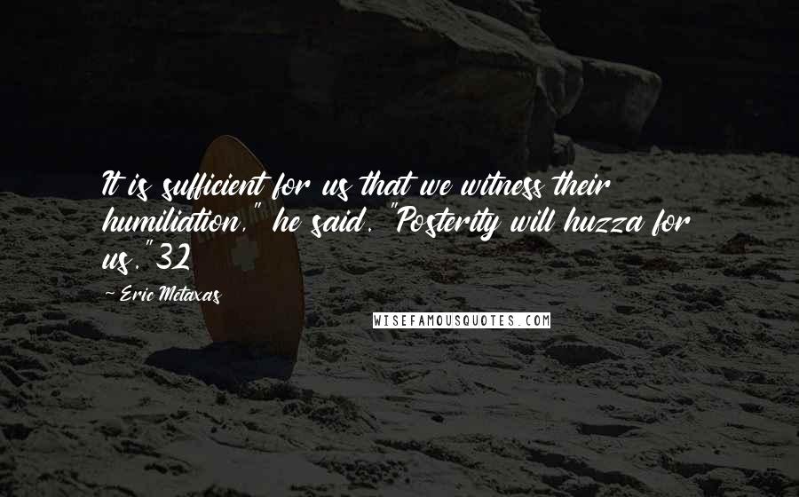 Eric Metaxas Quotes: It is sufficient for us that we witness their humiliation," he said. "Posterity will huzza for us."32