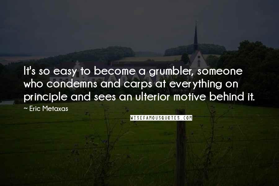 Eric Metaxas Quotes: It's so easy to become a grumbler, someone who condemns and carps at everything on principle and sees an ulterior motive behind it.