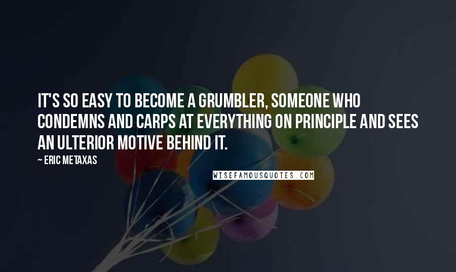 Eric Metaxas Quotes: It's so easy to become a grumbler, someone who condemns and carps at everything on principle and sees an ulterior motive behind it.