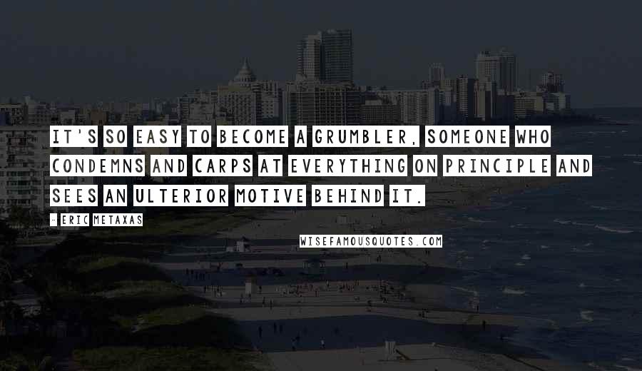 Eric Metaxas Quotes: It's so easy to become a grumbler, someone who condemns and carps at everything on principle and sees an ulterior motive behind it.