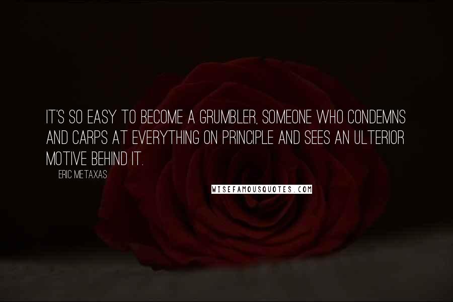 Eric Metaxas Quotes: It's so easy to become a grumbler, someone who condemns and carps at everything on principle and sees an ulterior motive behind it.