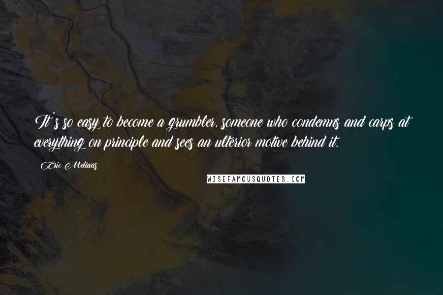 Eric Metaxas Quotes: It's so easy to become a grumbler, someone who condemns and carps at everything on principle and sees an ulterior motive behind it.