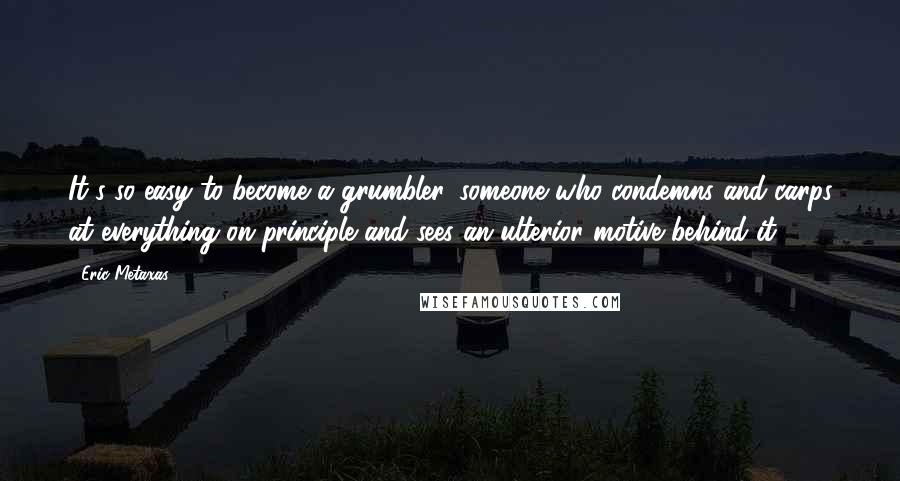 Eric Metaxas Quotes: It's so easy to become a grumbler, someone who condemns and carps at everything on principle and sees an ulterior motive behind it.