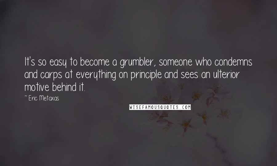 Eric Metaxas Quotes: It's so easy to become a grumbler, someone who condemns and carps at everything on principle and sees an ulterior motive behind it.