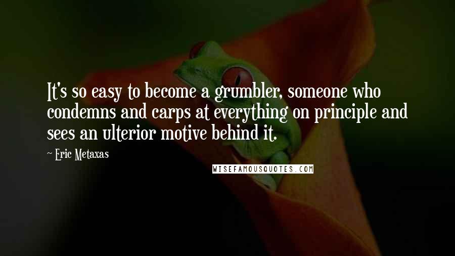 Eric Metaxas Quotes: It's so easy to become a grumbler, someone who condemns and carps at everything on principle and sees an ulterior motive behind it.