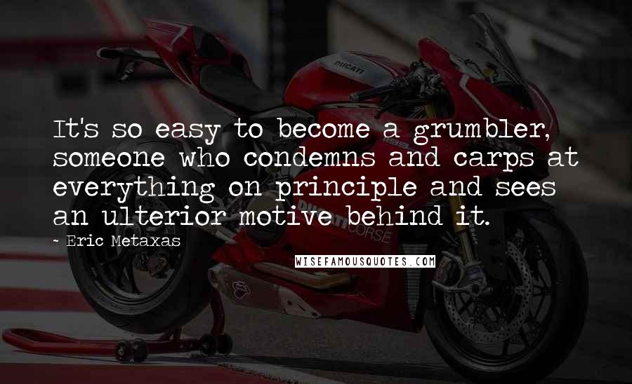 Eric Metaxas Quotes: It's so easy to become a grumbler, someone who condemns and carps at everything on principle and sees an ulterior motive behind it.