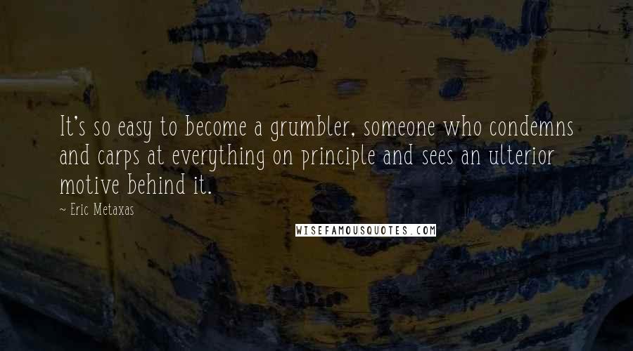 Eric Metaxas Quotes: It's so easy to become a grumbler, someone who condemns and carps at everything on principle and sees an ulterior motive behind it.