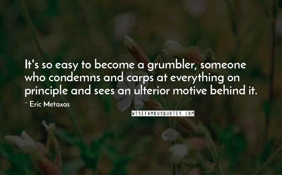 Eric Metaxas Quotes: It's so easy to become a grumbler, someone who condemns and carps at everything on principle and sees an ulterior motive behind it.