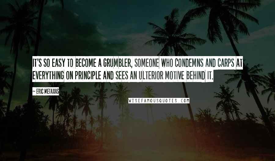 Eric Metaxas Quotes: It's so easy to become a grumbler, someone who condemns and carps at everything on principle and sees an ulterior motive behind it.