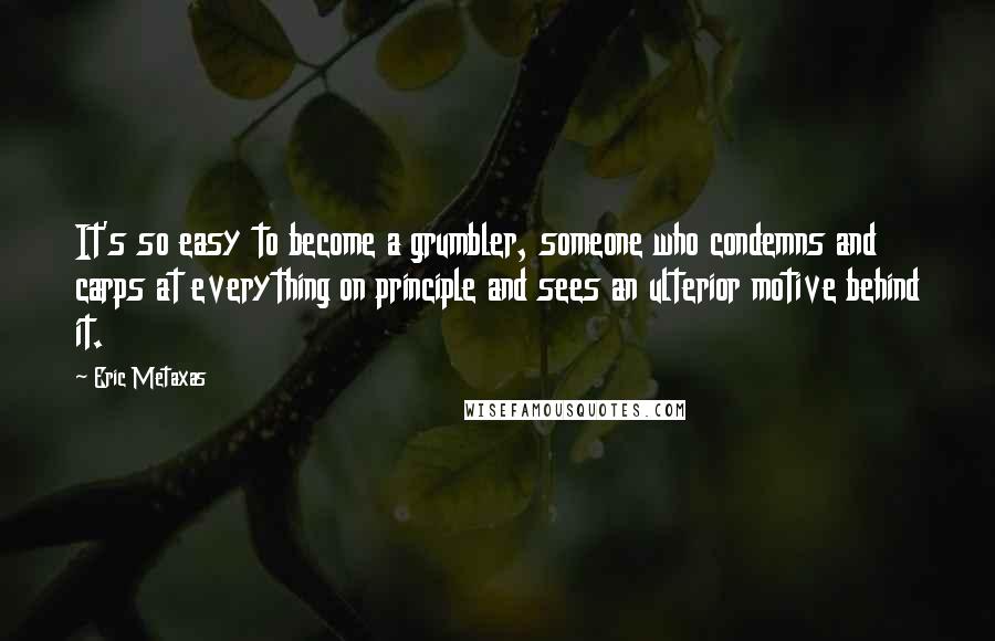 Eric Metaxas Quotes: It's so easy to become a grumbler, someone who condemns and carps at everything on principle and sees an ulterior motive behind it.