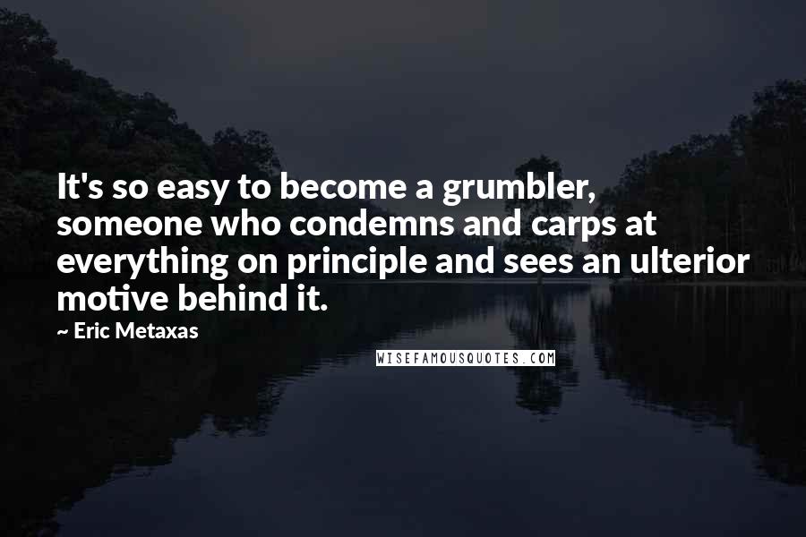 Eric Metaxas Quotes: It's so easy to become a grumbler, someone who condemns and carps at everything on principle and sees an ulterior motive behind it.