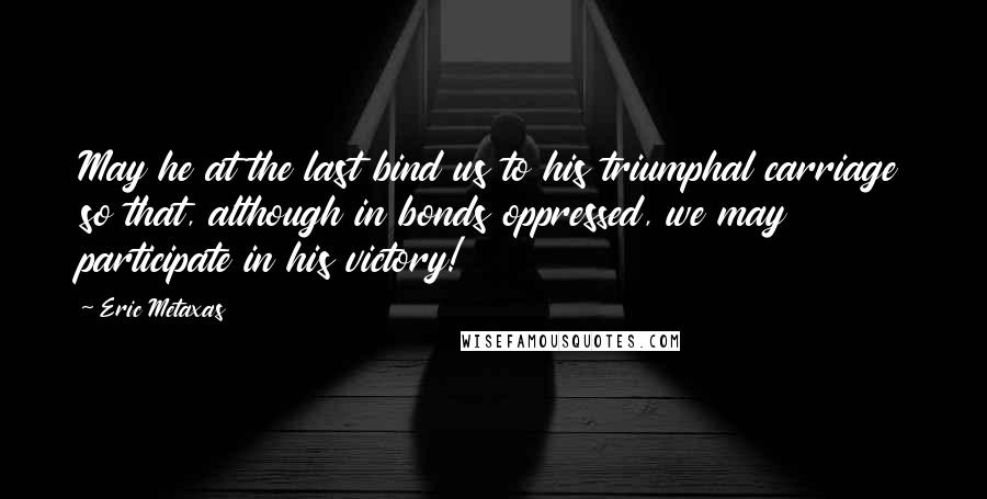 Eric Metaxas Quotes: May he at the last bind us to his triumphal carriage so that, although in bonds oppressed, we may participate in his victory!