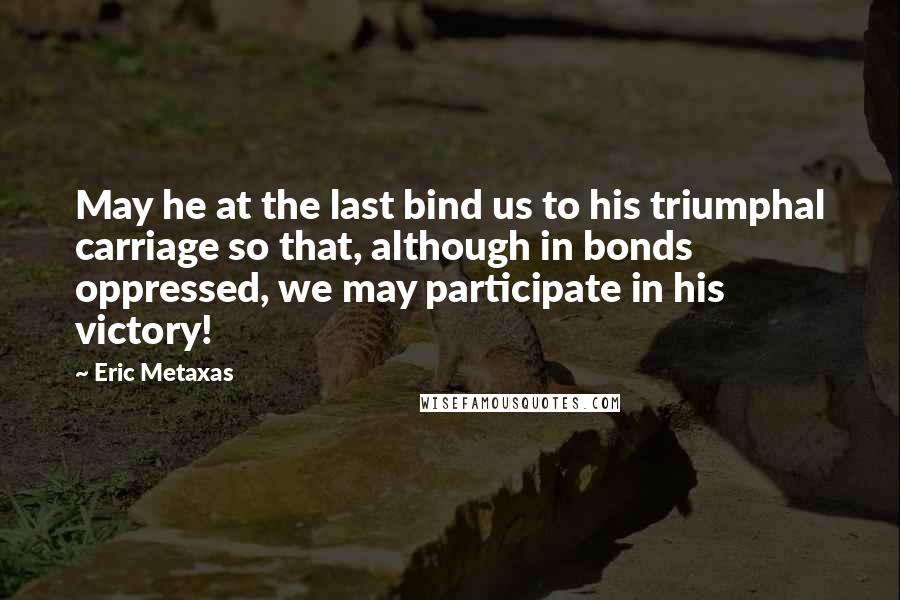 Eric Metaxas Quotes: May he at the last bind us to his triumphal carriage so that, although in bonds oppressed, we may participate in his victory!