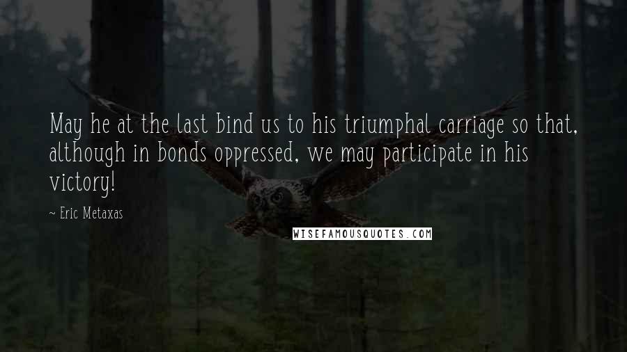 Eric Metaxas Quotes: May he at the last bind us to his triumphal carriage so that, although in bonds oppressed, we may participate in his victory!