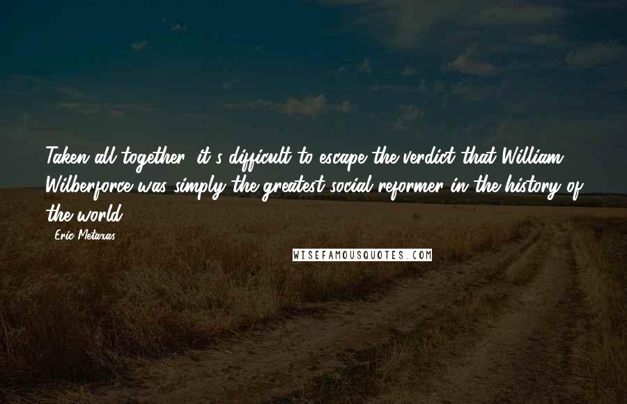 Eric Metaxas Quotes: Taken all together, it's difficult to escape the verdict that William Wilberforce was simply the greatest social reformer in the history of the world.