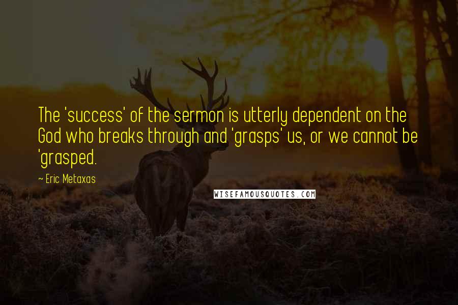 Eric Metaxas Quotes: The 'success' of the sermon is utterly dependent on the God who breaks through and 'grasps' us, or we cannot be 'grasped.