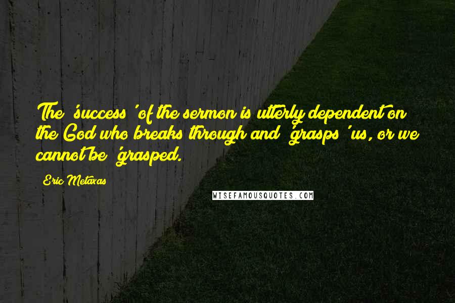 Eric Metaxas Quotes: The 'success' of the sermon is utterly dependent on the God who breaks through and 'grasps' us, or we cannot be 'grasped.