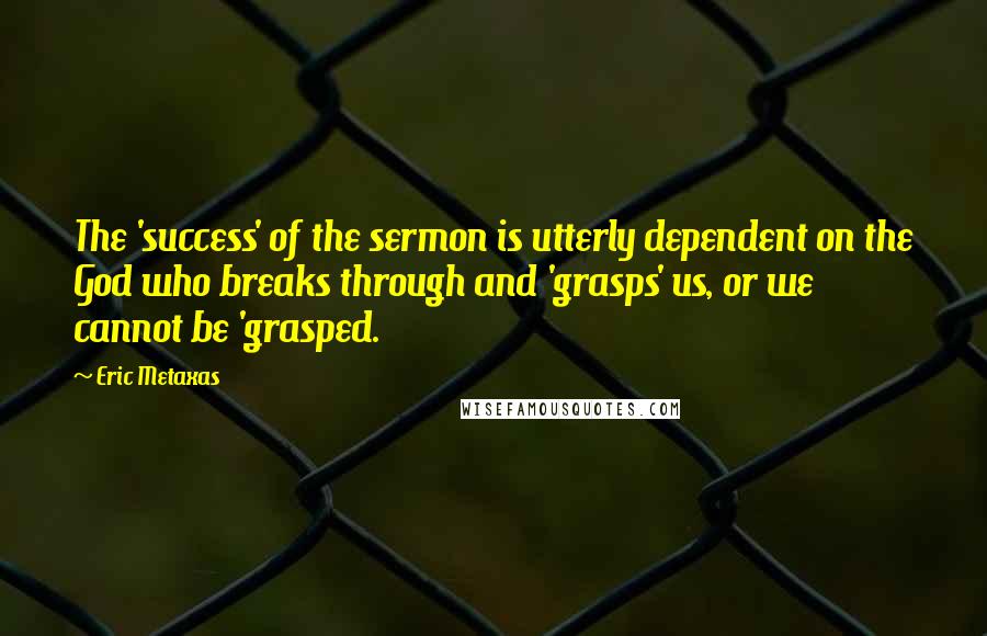 Eric Metaxas Quotes: The 'success' of the sermon is utterly dependent on the God who breaks through and 'grasps' us, or we cannot be 'grasped.