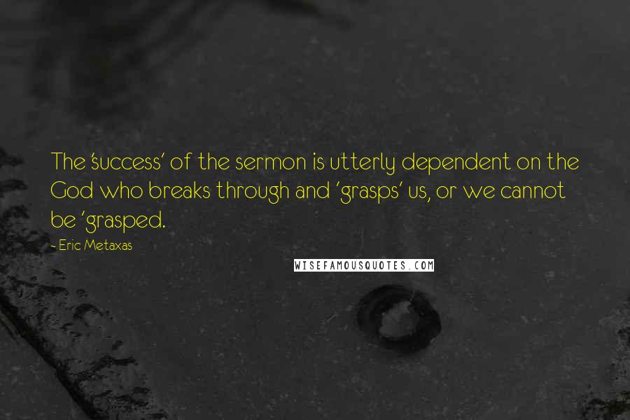 Eric Metaxas Quotes: The 'success' of the sermon is utterly dependent on the God who breaks through and 'grasps' us, or we cannot be 'grasped.