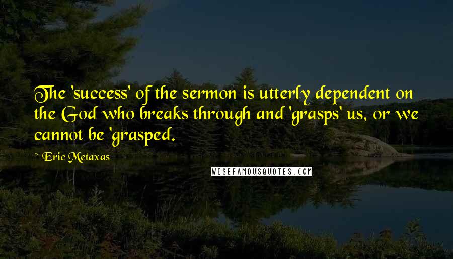 Eric Metaxas Quotes: The 'success' of the sermon is utterly dependent on the God who breaks through and 'grasps' us, or we cannot be 'grasped.