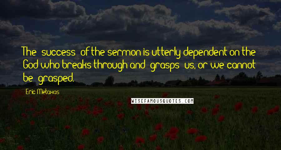 Eric Metaxas Quotes: The 'success' of the sermon is utterly dependent on the God who breaks through and 'grasps' us, or we cannot be 'grasped.