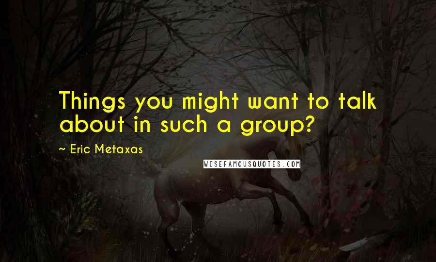 Eric Metaxas Quotes: Things you might want to talk about in such a group?