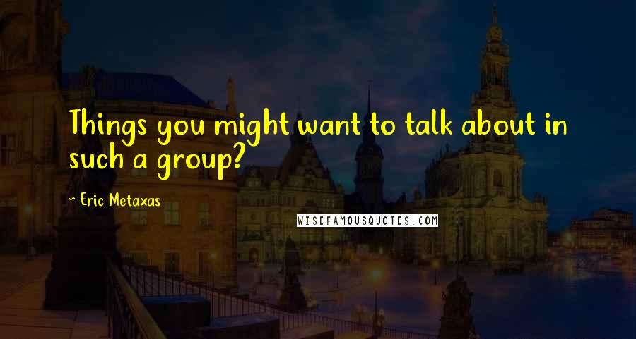 Eric Metaxas Quotes: Things you might want to talk about in such a group?