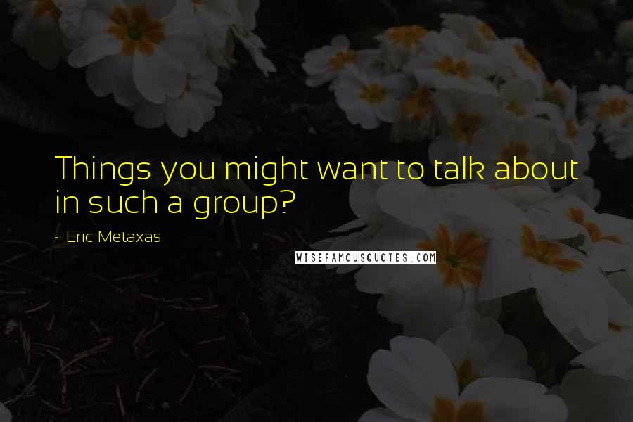 Eric Metaxas Quotes: Things you might want to talk about in such a group?