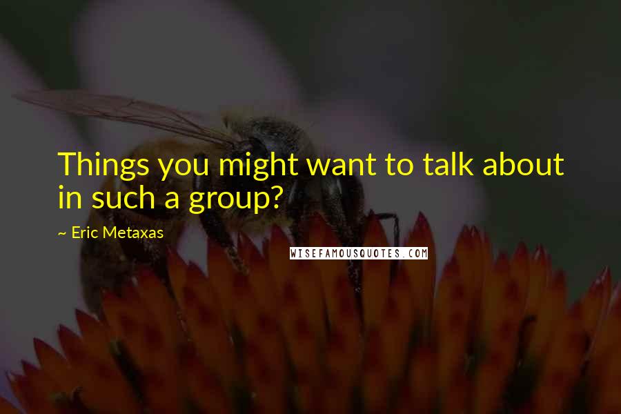 Eric Metaxas Quotes: Things you might want to talk about in such a group?