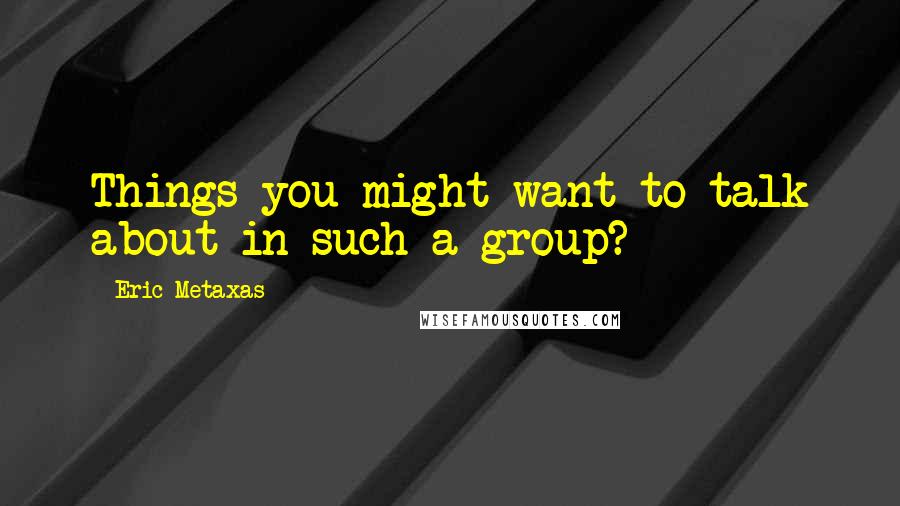 Eric Metaxas Quotes: Things you might want to talk about in such a group?