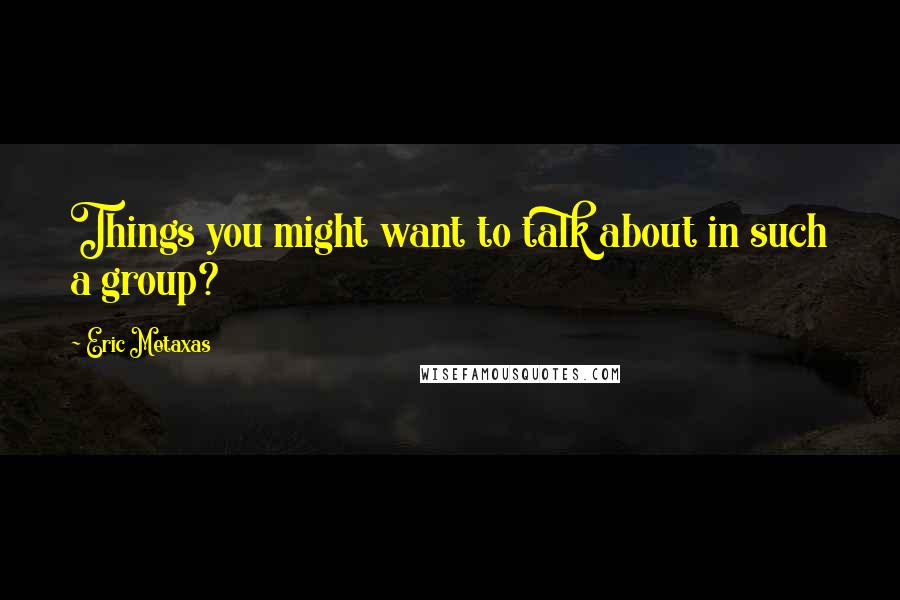 Eric Metaxas Quotes: Things you might want to talk about in such a group?