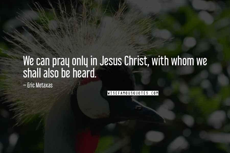 Eric Metaxas Quotes: We can pray only in Jesus Christ, with whom we shall also be heard.