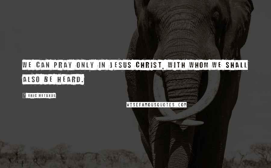 Eric Metaxas Quotes: We can pray only in Jesus Christ, with whom we shall also be heard.