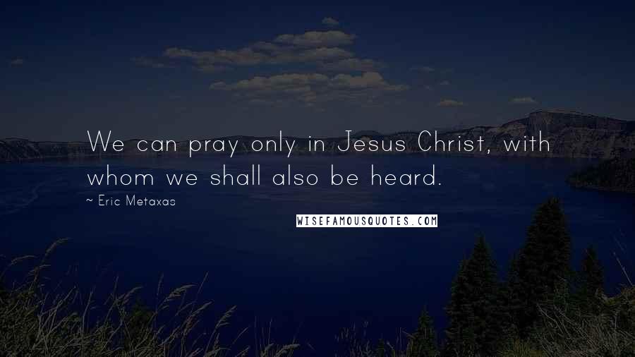 Eric Metaxas Quotes: We can pray only in Jesus Christ, with whom we shall also be heard.