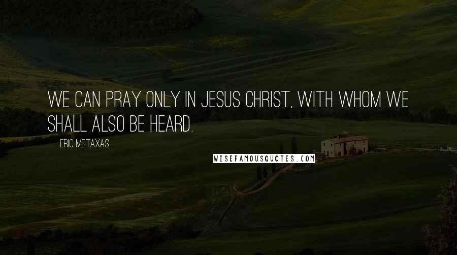 Eric Metaxas Quotes: We can pray only in Jesus Christ, with whom we shall also be heard.