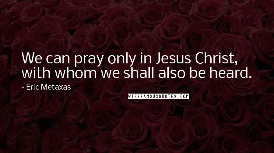 Eric Metaxas Quotes: We can pray only in Jesus Christ, with whom we shall also be heard.