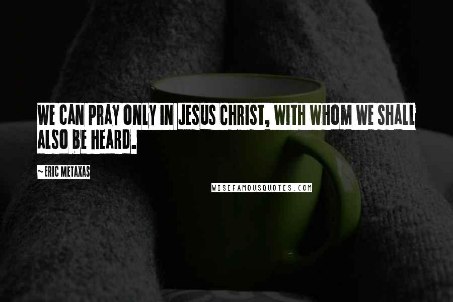 Eric Metaxas Quotes: We can pray only in Jesus Christ, with whom we shall also be heard.
