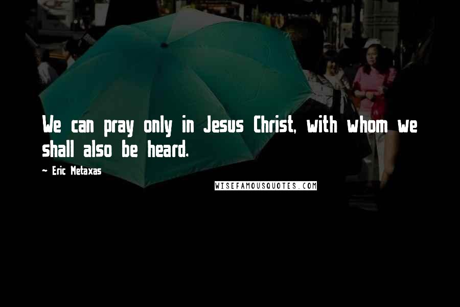 Eric Metaxas Quotes: We can pray only in Jesus Christ, with whom we shall also be heard.