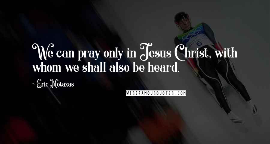 Eric Metaxas Quotes: We can pray only in Jesus Christ, with whom we shall also be heard.