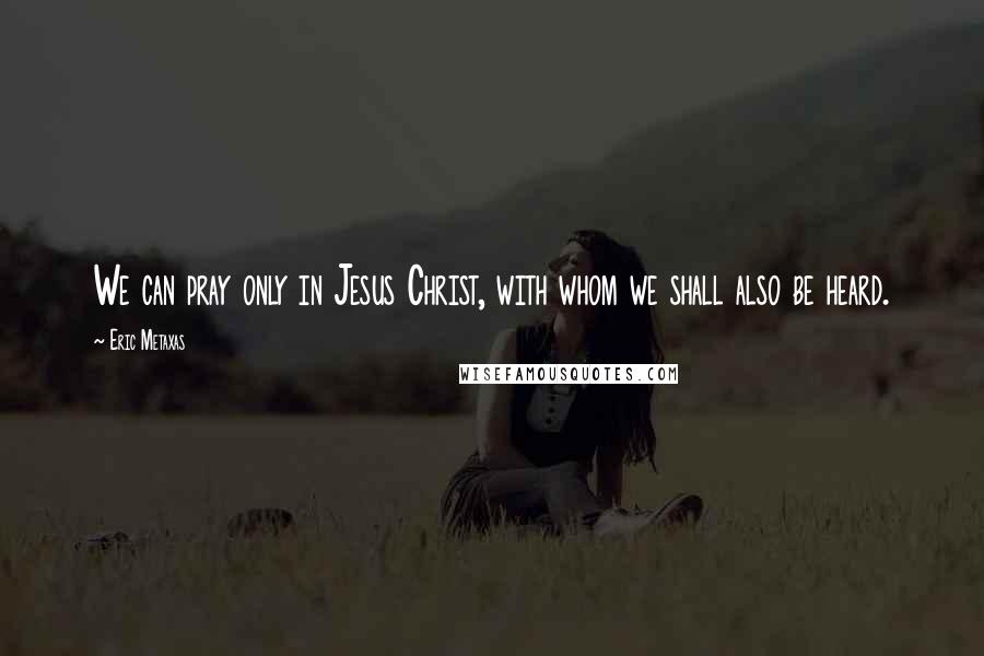 Eric Metaxas Quotes: We can pray only in Jesus Christ, with whom we shall also be heard.